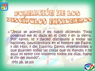 FORMACIÓN DE LOS DISCÍPULOS MISIONEROS “Jesús se acercó y les habló diciendo: Toda potestad me es dada en el cielo y en la tierra. Por tanto, id y haced discípulos a todas las naciones, bautizándolos en el nombre del Padre, y del Hijo, y del Espíritu Santo; enseñándoles a que guarden todas las cosas que os mando; y he aquí yo estoy con vosotros todos los días, hasta el fin del mundo”.    (Mt 28, 18-20)