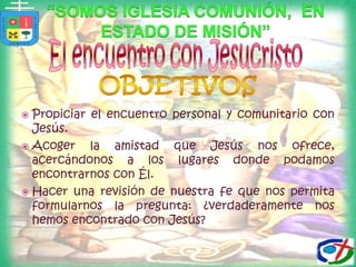 “Somos iglesia comunión,  en estado de misión”El encuentro con JesucristoOBJETIVOSPropiciar el encuentro personal y comunitario con Jesús.Acoger la amistad que Jesús nos ofrece, acercándonos a los lugares donde podamos encontrarnos con Él.Hacer una revisión de nuestra fe que nos permita formularnos la pregunta: ¿verdaderamente nos hemos encontrado con Jesús?