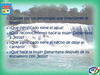 ¿Cuáles son los personajes que intervienen el texto?¿Qué significado tiene el agua?¿Qué reconocimiento hace la mujer Samaritana a Jesús?¿Qué significado tiene el hecho de dejar el cántaro?¿Qué hace la mujer Samaritana después de su encuentro con Jesús?