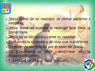 Jesús parte de su realidad: se siente sediento y fatigado.Jesús tiene en cuenta la realidad que vivía la Samaritana.Jesús no se escandaliza ante su realidad.El le anuncia su palabra de vida que transforma.La mujer es conmovida por el amor de Jesús.La Samaritana se deja transformar por la Palabra del Señor.El proceso de fe que hace la mujer.