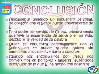 conclusiónÚnicamente teniendo un encuentro personal, de corazón con el Señor puedo convencerme de Él.Para poder ser testigo de Cristo, primero tengo que vivir la experiencia de sentirlo en mi vida, descubrir la verdad de su palabra Quien se encuentra personalmente con el Señor, no se puede quedar quieto sin anunciarlo a los demás y darlo a conocer.Cuando nos encontramos con Jesús nos convertimos en hombres y mujeres, auténticos discípulos de lo que Él ha hecho con nosotros.