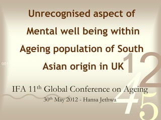 Unrecognised aspect of
           Mental well being within
        Ageing population of South
                   Asian origin in UK
0011 0010 1010 1101 0001 0100 1011

                                                  1
                                                      2
    IFA     11th

                                             4
                   Global Conference on Ageing
                   30th May 2012 - Hansa Jethwa
 