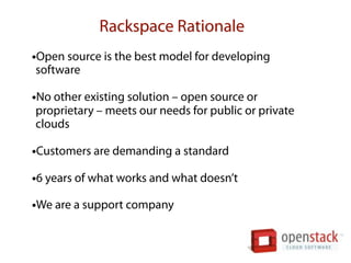 Rackspace Rationale
•Open source is the best model for developing
software

•No other existing solution – open source or
proprietary – meets our needs for public or private
clouds

•Customers are demanding a standard
•6 years of what works and what doesn’t
•We are a support company
 