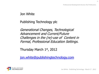 Professional Development Across the Professions




Jon White

Publishing Technology plc

Generational Changes, Technological
Advancement and Current/Future
Challenges in the (re)-use of Content in
Formal, Professional Education Settings.

Thursday March 1st, 2012

jon.white@publishingtechnology.com


                            Jon White - Publishing Technology - March 1st , 2012
 