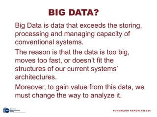 BIG DATA?
Big Data is data that exceeds the storing,
processing and managing capacity of
conventional systems.
The reason is that the data is too big,
moves too fast, or doesn’t fit the
structures of our current systems’
architectures.
Moreover, to gain value from this data, we
must change the way to analyze it.
 