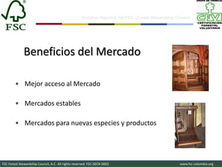11


                                                    Iniciativa Nacional del FSC –Forest Stewardship Council-




              Beneficios del Mercado

        • Mejor acceso al Mercado

        • Mercados estables

        • Mercados para nuevas especies y productos




FSC Forest Stewardship Council, A.C. All rights reserved. FSC-SECR-0002                               www.fsc-colombia.org
 