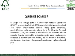 Iniciativa Nacional del FSC –Forest Stewardship Council-




                                               QUIENES SOMOS?
                   El Grupo de Trabajo para la Certificación Forestal Voluntaria
                   (GTCFV) se constituyó desde 1996, como la iniciativa nacional del
                   The Forest Stewardship Council (FSC) para Colombia,
                   convirtiéndose en la promotora local de la Certificación Forestal
                   Voluntaria (CFV), vista como la herramienta de fomento para el
                   manejo forestal sostenible ambientalmente sano, socialmente
                   benéfico y económicamente viable, de los bosques naturales,
                   plantaciones forestales y los guaduales naturales y plantados del
                   país.




FSC Forest Stewardship Council, A.C. All rights reserved. FSC-SECR-0002                               www.fsc-colombia.org
 