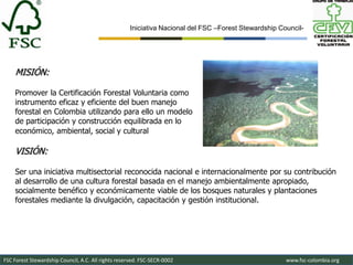 Iniciativa Nacional del FSC –Forest Stewardship Council-




    MISIÓN:

    Promover la Certificación Forestal Voluntaria como
    instrumento eficaz y eficiente del buen manejo
    forestal en Colombia utilizando para ello un modelo
    de participación y construcción equilibrada en lo
    económico, ambiental, social y cultural

    VISIÓN:

    Ser una iniciativa multisectorial reconocida nacional e internacionalmente por su contribución
    al desarrollo de una cultura forestal basada en el manejo ambientalmente apropiado,
    socialmente benéfico y económicamente viable de los bosques naturales y plantaciones
    forestales mediante la divulgación, capacitación y gestión institucional.




FSC Forest Stewardship Council, A.C. All rights reserved. FSC-SECR-0002                               www.fsc-colombia.org
 