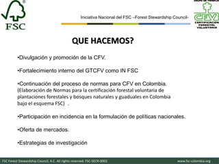 Iniciativa Nacional del FSC –Forest Stewardship Council-




                                               QUE HACEMOS?
          •Divulgación y promoción de la CFV.

          •Fortalecimiento interno del GTCFV como IN FSC

          •Continuación del proceso de normas para CFV en Colombia.
          (Elaboración de Normas para la certificación forestal voluntaria de
          plantaciones forestales y bosques naturales y guaduales en Colombia
          bajo el esquema FSC) .

          •Participación en incidencia en la formulación de políticas nacionales.

          •Oferta de mercados.

          •Estrategias de investigación


FSC Forest Stewardship Council, A.C. All rights reserved. FSC-SECR-0002                               www.fsc-colombia.org
 