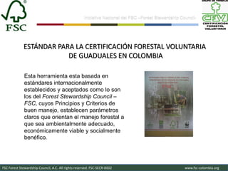 Iniciativa Nacional del FSC –Forest Stewardship Council-




             ESTÁNDAR PARA LA CERTIFICACIÓN FORESTAL VOLUNTARIA
                         DE GUADUALES EN COLOMBIA

              Esta herramienta esta basada en
              estándares internacionalmente
              establecidos y aceptados como lo son
              los del Forest Stewardship Council –
              FSC, cuyos Principios y Criterios de
              buen manejo, establecen parámetros
              claros que orientan el manejo forestal a
              que sea ambientalmente adecuado,
              económicamente viable y socialmente
              benéfico.




FSC Forest Stewardship Council, A.C. All rights reserved. FSC-SECR-0002                               www.fsc-colombia.org
 