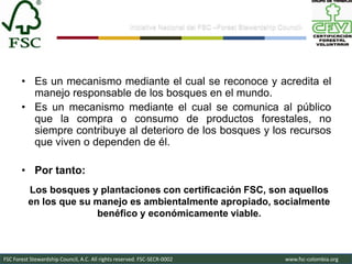 Iniciativa Nacional del FSC –Forest Stewardship Council-




       • Es un mecanismo mediante el cual se reconoce y acredita el
         manejo responsable de los bosques en el mundo.
       • Es un mecanismo mediante el cual se comunica al público
         que la compra o consumo de productos forestales, no
         siempre contribuye al deterioro de los bosques y los recursos
         que viven o dependen de él.

       • Por tanto:
          Los bosques y plantaciones con certificación FSC, son aquellos
          en los que su manejo es ambientalmente apropiado, socialmente
                        benéfico y económicamente viable.



FSC Forest Stewardship Council, A.C. All rights reserved. FSC-SECR-0002                               www.fsc-colombia.org
 