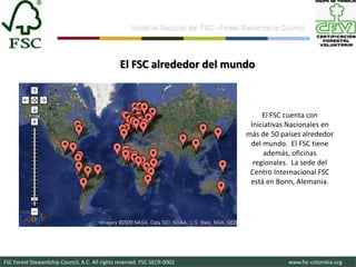 Iniciativa Nacional del FSC –Forest Stewardship Council-




                                                El FSC alrededor del mundo



                                                                                             El FSC cuenta con
                                                                                         Iniciativas Nacionales en
                                                                                        más de 50 países alrededor
                                                                                         del mundo. El FSC tiene
                                                                                              además, oficinas
                                                                                          regionales. La sede del
                                                                                         Centro Internacional FSC
                                                                                         está en Bonn, Alemania.




FSC Forest Stewardship Council, A.C. All rights reserved. FSC-SECR-0002                               www.fsc-colombia.org
 