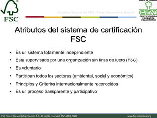 Iniciativa Nacional del FSC –Forest Stewardship Council-




            Atributos del sistema de certificación
                             FSC
       • Es un sistema totalmente independiente
       • Esta supervisado por una organización sin fines de lucro (FSC)
       • Es voluntario
       • Participan todos los sectores (ambiental, social y económico)
       • Principios y Criterios internacionalmente reconocidos
       • Es un proceso transparente y participativo




FSC Forest Stewardship Council, A.C. All rights reserved. FSC-SECR-0002                               www.fsc-colombia.org
 