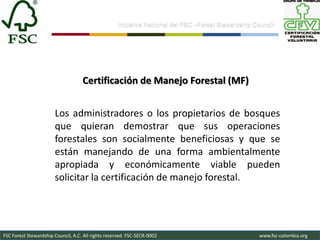 Iniciativa Nacional del FSC –Forest Stewardship Council-




                                    Certificación de Manejo Forestal (MF)


                       Los administradores o los propietarios de bosques
                       que quieran demostrar que sus operaciones
                       forestales son socialmente beneficiosas y que se
                       están manejando de una forma ambientalmente
                       apropiada y económicamente viable pueden
                       solicitar la certificación de manejo forestal.




FSC Forest Stewardship Council, A.C. All rights reserved. FSC-SECR-0002                               www.fsc-colombia.org
 