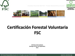Iniciativa Nacional del FSC –Forest Stewardship Council-




            Certificación Forestal Voluntaria
                           FSC

                                                            FESTIVAL VIVA GUADUA
                                                        Santiago de Cali, 6 de Septiembre
                                                                      2011




FSC Forest Stewardship Council, A.C. All rights reserved. FSC-SECR-0002                               www.fsc-colombia.org
 