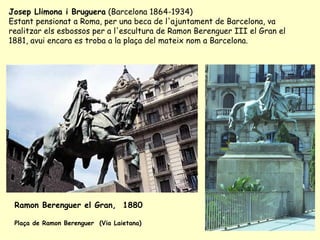 Ramon Berenguer el Gran,  1880 Plaça de Ramon Berenguer  (Via Laietana)  Josep Llimona i Bruguera  (Barcelona 1864-1934) Estant pensionat a Roma, per una beca de l'ajuntament de Barcelona, va realitzar els esbossos per a l'escultura de Ramon Berenguer III el Gran el 1881, avui encara es troba a la plaça del mateix nom a Barcelona. 