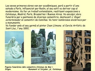 Les seves primeres obres van ser acadèmiques, però a partir d'una estada a París, influenciat per Rodin, el seu estil va derivar cap al modernisme. Va fer un treball extensíssim, realitzant exposicions a Catalunya, Madrid, París, Brussel·les i Buenos Aires. Va esculpir obra funerària per a panteons de diversos cementiris, destacant  L'Àngel exterminador  al cementiri de Comillas. Va tenir nombrosos encàrrecs per a monuments. Va fundar amb el seu germà el pintor Joan Llimona  el Cercle Artístic de Sant Lluc, l'any 1892. Figures funeràries dels cementiris d’Arenys de Mar i Sitges.  Monument al forjador, pl. Catalunya 