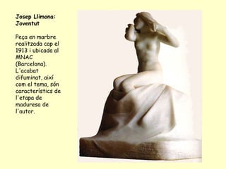 Josep Llimona: Joventut  Peça en marbre realitzada cap el 1913 i ubicada al MNAC (Barcelona). L'acabat difuminat, així com el tema, són característics de l'etapa de maduresa de l'autor.  