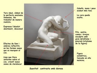 Pits, ventre, cames i braços esculpits amb gran detallisme i precisió (vitalisme de la figura) Tors ideal, símbol de la perfecta anatomia femenina. No treballat de manera realista. Expressa l’absolut abatiment, desconsol Cabells, mans i peus acabat més tosc La cara queda oculta. Efectes de llum i ombres reflectits en les formes suaus que es marquen al cos. Llum que llisca uniforme sobre el cos, creant suaus zones de clarobscur Figura asimètrica, tancada en ella mateixa. Suavitat  contrasta amb duresa 