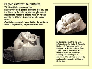 El gran contrast de textures  Té finalitats expressives   La suavitat dels perfils ondulats del seu cos i la llisor de la talla de marbre plenament modernista ressalta encara més en relació amb la rectilinitat i asprositat del suport rocós.  Modelatge esfumat, com Rodin, de contorns suaus i imprecisos, expressen més vida.  El Desconsol mostra  la gran influència en l’artista d’ Auguste Rodin.  El Desconsol imita La Danaide de Rodin, datada l’any 1885 i que té igualment el modelat suau, la composició, l’esforç per aconseguir el moviment i la màxima expressió, així com la correcta utilització de la llum. 