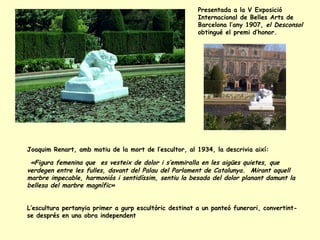 Presentada a la V Exposició Internacional de Belles Arts de Barcelona l’any 1907,  el Desconsol  obtingué el premi d’honor.  Joaquim Renart, amb motiu de la mort de l’escultor, al 1934, la descrivia així:  «Figura femenina que  es vesteix de dolor i s’emmiralla en les aigües quietes, que verdegen entre les fulles, davant del Palau del Parlament de Catalunya.  Mirant aquell marbre impecable, harmoniós i sentidíssim, sentiu la besada del dolor planant damunt la bellesa del marbre magnífic»  L’escultura pertanyia primer a gurp escultòric destinat a un panteó funerari, convertint-se després en una obra independent 