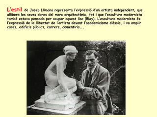 L’estil  de Josep Llimona representa l’expressió d’un artista independent, que allibera les seves obres del marc arquitectònic, tot i que l’escultura modernista també estava pensada per ocupar aquest lloc (Blay). L’escultura modernista és l’expressió de la llibertat de l’artista davant l’academicisme clàssic, i va omplir cases, edificis públics, carrers, cementiris... 