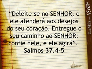 “ Deleite-se no SENHOR, e ele atenderá aos desejos do seu coração. Entregue o seu caminho ao SENHOR; confie nele, e ele agirá”.  Salmos 37.4-5 