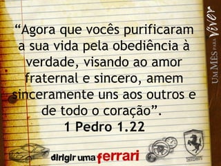 “ Agora que vocês purificaram a sua vida pela obediência à verdade, visando ao amor fraternal e sincero, amem sinceramente uns aos outros e de todo o coração”.  1 Pedro 1.22 