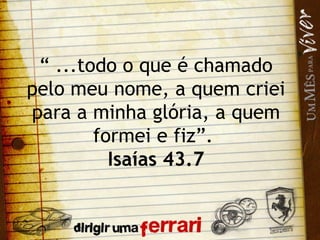 “  ...todo o que é chamado pelo meu nome, a quem criei para a minha glória, a quem formei e fiz”.  Isaías 43.7 