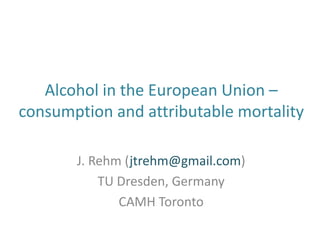 Alcohol in the European Union –
consumption and attributable mortality
J. Rehm (jtrehm@gmail.com)
TU Dresden, Germany
CAMH Toronto
 