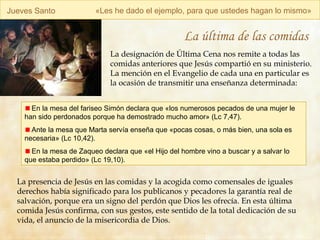 Jueves Santo « Les he dado el ejemplo, para que ustedes hagan lo mismo » La última de las comidas La designación de Última Cena nos remite a todas las comidas anteriores que Jesús compartió en su ministerio. La mención en el Evangelio de cada una en particular es la ocasión de transmitir una enseñanza determinada: La presencia de Jesús en las comidas y la acogida como comensales de iguales derechos había significado para los publicanos y pecadores la garantía real de salvación, porque era un signo del perdón que Dios les ofrecía. En esta última comida Jesús confirma, con sus gestos, este sentido de la total dedicación de su vida, el anuncio de la misericordia de Dios. En la mesa del fariseo Simón declara que «los numerosos pecados de una mujer le han sido perdonados porque ha demostrado mucho amor» (Lc 7,47). Ante la mesa que Marta servía enseña que  « pocas cosas, o más bien, una sola es necesaria » (Lc 10,42). En la mesa de Zaqueo declara que  «el Hijo del hombre vino a buscar y a salvar lo que estaba perdido» (Lc 19,10). 