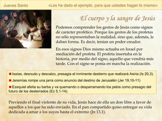 Jueves Santo « Les he dado el ejemplo, para que ustedes hagan lo mismo » El cuerpo y la sangre de Jesús Podemos comprender los gestos de Jesús como signos de carácter profético. Porque los gestos de los profetas  no sólo representaban la realidad, sino que, además, le daban forma. Es decir, tenían un poder creador. En esos signos Dios mismo actuaba en Israel por mediación del profeta. El profeta insertaba en la historia, por medio del signo, aquello que vendría más tarde. Con el signo se ponía en marcha la realización.   Isaías, desnudo y descalzo, presagia el inminente destierro que realizará Asiria (Is 20,3). Jeremías rompe una jarra como anuncio del destino de Jerusalén (Jer 19,10-11) Ezequiel afeita su barba y va quemando o desparramando los pelos como presagio del futuro de los desterrados (Ez 5,1-14).  Previendo el final violento de su vida, Jesús hace de ella un don libre a favor de aquellos a los que ha sido enviado.  En el pan compartido quiso entregar su vida dedicada a amar a los suyos hasta el extremo (Jn 13,1).   