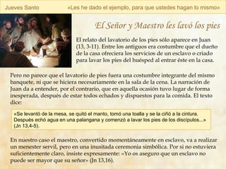 Jueves Santo « Les he dado el ejemplo, para que ustedes hagan lo mismo » El Señor y Maestro les lavó los pies El relato del lavatorio de los pies sólo aparece en Juan (13, 3-11). Entre los antiguos era costumbre que el dueño de la casa ofreciera los servicios de un esclavo o criado para lavar los pies del huésped al entrar éste en la casa.  Pero no parece que el lavatorio de pies fuera una costumbre integrante del mismo banquete, ni que se hiciera necesariamente en la sala de la cena. La narración de Juan da a entender, por el contrario, que en aquella ocasión tuvo lugar de forma inesperada, después de estar todos echados y dispuestos para la comida. El texto dice: En nuestro caso el maestro, convertido momentáneamente en esclavo, va a realizar un menester servil, pero en una inusitada ceremonia simbólica. Por si no estuviera suficientemente claro, insiste expresamente: «Yo os aseguro que un esclavo no puede ser mayor que su señor» (Jn 13,16).  «Se levantó de la mesa, se quitó el manto, tomó una toalla y se la ciñó a la cintura. Después echó agua en una palangana y comenzó a lavar los pies de los discípulos...» (Jn 13,4-5). 