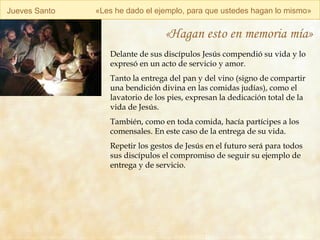 Jueves Santo « Les he dado el ejemplo, para que ustedes hagan lo mismo » «Hagan esto en memoria mía» Delante de sus discípulos Jesús compendió su vida y lo expresó en un acto de servicio y amor. Tanto la entrega del pan y del vino (signo de compartir una bendición divina en las comidas judías), como el lavatorio de los pies, expresan la dedicación total de la vida de Jesús. También, como en toda comida, hacía partícipes a los comensales. En este caso de la entrega de su vida. Repetir los gestos de Jesús en el futuro será para todos sus discípulos el compromiso de seguir su ejemplo de entrega y de servicio. 