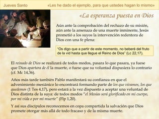 Jueves Santo « Les he dado el ejemplo, para que ustedes hagan lo mismo » «La esperanza puesta en Dios Aún ante la comprobación del rechazo de su misión, aún ante la amenaza de una muerte inminente, Jesús prometió a los suyos la intervención redentora de Dios con una fe plena: El  reinado de Dios  se realizará de todos modos, pasara lo que pasara, ya fuese que Dios  apartara de él  la muerte, o fuese que su voluntad dispusiera lo contrario (cf. Mc 14,36). Años más tarde también Pablo manifestará su confianza en que el advenimiento mesiánico lo encontrará formando parte de  los que vivamos, los que quedemos  (1 Tes 4,17), pero estará a la vez dispuesto a aceptar una voluntad de Dios distinta de la suya: de todos modos “ el Mesías será glorificado en mi cuerpo, por mi vida o por mi muerte”  (Flp 1,20). Y así sus discípulos reconocemos en copa compartida la salvación que Dios promete otorgar más allá de todo fracaso y de la misma muerte.   “ Os digo que a partir de este momento, no beberé del fruto de la vid hasta que llegue el Reino de Dios” (Lc 22,17). 