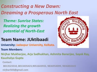 Contact:
8013523310, 8013435423,9051643933, 9836954099, 9836802643
nirjhar503@gmail.com
University: Jadavpur University, Kolkata.
Team Members:
Nirjhar Mukherjee, Arja Sadhukhan, Ashmita Banerjee, Sayak Ray,
Kaushalya Gupta
Constructing a New Dawn:
Dreaming a Prosperous North East
Theme: Sunrise States:
Realizing the growth
potential of North-East
Team Name: JUktibaadi
 