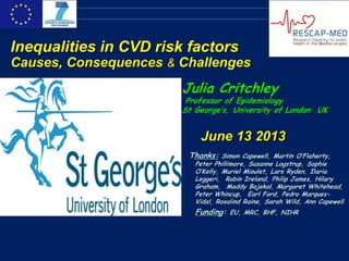 Julia Critchley
Professor of Epidemiology
St George’s, University of London UK
June 13 2013
Thanks: Simon Capewell, Martin O’Flaherty,
Peter Phillimore, Susanne Logstrup, Sophie
O’Kelly, Muriel Mioulet, Lars Ryden, Ilaria
Leggeri, Robin Ireland, Philip James, Hilary
Graham, Maddy Bajekal, Margaret Whitehead,
Peter Whincup, Earl Ford, Pedro Marques-
Vidal, Rosalind Raine, Sarah Wild, Ann Capewell
Funding: EU, MRC, BHF, NIHR
Inequalities in CVD risk factors
Causes, Consequences & Challenges
 