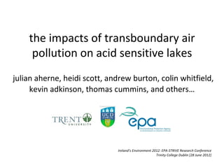 the impacts of transboundary air
     pollution on acid sensitive lakes
julian aherne, heidi scott, andrew burton, colin whitfield,
     kevin adkinson, thomas cummins, and others…




                              Ireland’s Environment 2012: EPA-STRIVE Research Conference
                                                      Trinity College Dublin [28 June 2012]
 