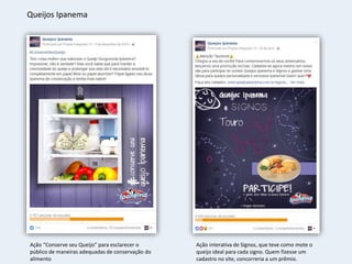 Queijos Ipanema
Ação “Conserve seu Queijo” para esclarecer o
público de maneiras adequadas de conservação do
alimento
Ação interativa de Signos, que teve como mote o
queijo ideal para cada signo. Quem fizesse um
cadastro no site, concorreria a um prêmio.
 