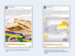 Ação que teve como gancho as Olimpíadas do
Rio
Nessa ação, a marca trouxe com humor
situações cotidianas para gerar identificação no
público
 