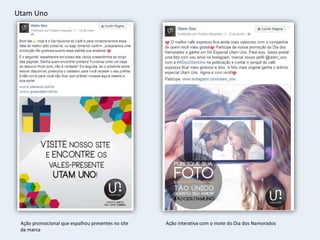 Utam Uno
Ação promocional que espalhou presentes no site
da marca
Ação interativa com o mote do Dia dos Namorados
 
