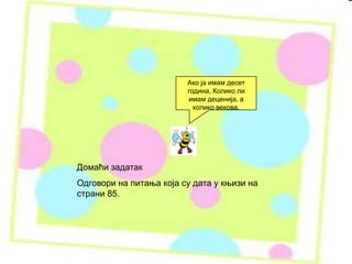 Домаћи задатак
Одговори на питања која су дата у књизи на
страни 85.
Ако ја имам десет
година, Колико ли
имам деценија, а
колико векова.
 