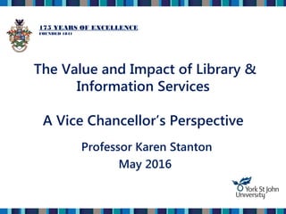 The Value and Impact of Library &
Information Services
A Vice Chancellor’s Perspective
Professor Karen Stanton
May 2016
175 YEARS OF EXCELLENCE
FOUNDED 1841
 