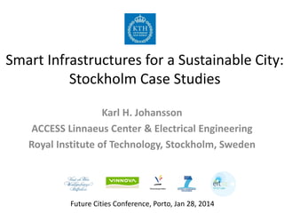 Smart Infrastructures for a Sustainable City:
Stockholm Case Studies
Karl H. Johansson
ACCESS Linnaeus Center & Electrical Engineering
Royal Institute of Technology, Stockholm, Sweden

Future Cities Conference, Porto, Jan 28, 2014

 