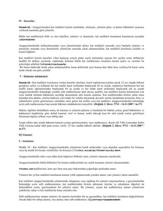 IV - Kararlar:

Madde 32 -   Anagayrimenkul kat malikleri kurulu tarafından, sözleşme, yönetim planı ve kanun hükümleri uyarınca
verilecek kararlara göre yönetilir.

Bütün kat malikleriyle külli ve cüzi halefleri, yönetici ve denetçiler, kat malikleri kurulunun kararlarına uymakla
yükümlüdürler.

Anagayrimenkulün kullanılmasından veya yönetiminden dolayı kat malikleri arasında veya bunlarla yönetici ve
denetçiler arasında veya denetçilerle yöneticiler arasında çıkan anlaşmazlıklar, kat malikleri kurulunca çözülür ve
karara bağlanır.

Kat malikleri kurulu kararları 1'den başlayıp sırayla giden sayfa numaraları taşıyan her sayfası noter mühüriyle
tasdikli bir deftere yazılarak, toplantıda, bulunan bütün kat maliklerince imzalanır karara aykırı oy verenler bu
aykırılığın sebebini belirterek imza koyarlar.
 Bir husus hakkında ilerde çıkan anlaşmazlıklar, karar defterinde aynı hususa dair daha önce verilmiş bir karar varsa
kaide olarak ona göre çözülür.

V - Hakimin müdahalesi:

Madde 33 -  Kat malikleri kurulunca verilen kararlar aleyhine, kurul toplantısına katılan ancak 32 nci madde hükmü
gereğince aykırı oy kullanan her kat maliki karar tarihinden başlayarak bir ay içinde, toplantıya katılmayan her kat
maliki kararı öğrenmesinden başlayarak bir ay içinde ve her halde karar tarihinden başlayarak altı ay içinde
anagayrimenkulün bulunduğu yerdeki sulh mahkemesine iptal davası açabilir; kat malikleri kurulu kararlarının yok
veya mutlak butlanla hükümsüz sayıldığı durumlarda süre koşulu aranmaz. Kat maliklerinden birinin yahut onun
katından kira akdine, oturma hakkına veya başka bir sebebe dayanarak devamlı surette faydalanan kimsenin, borç ve
yükümlerini yerine getirmemesi yüzünden zarar gören kat maliki veya kat malikleri, anagayrimenkulün bulunduğu
yerin sulh mahkemesine başvurarak hâkimin müdahalesini isteyebilir. (Değişik 2. fıkra: 5711 - 14.11.2007 / m.17)

Hakim, ilgilileri dinledikten sonra, bu kanuna ve yönetim planına ve bunlarda bir hüküm yoksa, genel hükümlere ve
hakkaniyet kaidelerine göre derhal kararını verir ve bunun, tesbit edeceği kısa bir süre içinde yerine getirilmesi
lüzumunu ilgiliye tefhim veya tebliğ eder.

Tespit edilen süre içinde hâkimin kararını yerine getirmeyenlere, aynı mahkemece, ikiyüz elli Türk Lirasından ikibin
Türk Lirasına kadar idarî para cezası verilir. 25 inci madde hükmü saklıdır. (Değişik 2. fıkra: 5711 - 14.11.2007 /
m.17)

D) Yönetici:

I - Atanması:

Madde 34 - Kat malikleri, anagayrimenkulün yönetimini kendi aralarından veya dışardan seçecekleri bir kimseye
veya üç kişilik bir kurula verebilirler; bu kimseye (Yönetici), kurula da (Yönetim kurulu) denir.

Anagayrimenkulün sekiz veya daha fazla bağımsız bölümü varsa, yönetici atanması mecburidir.

Anagayrimenkulün bütün bölümleri bir kişinin mülkiyetinde ise, malik kanunen yönetici durumundadır.

Yönetici, kat maliklerinin,   hem sayı hem arsa payı bakımından çoğunluğu tarafından atanır.

Yönetici her yıl kat malikleri kurulunun kanuni yıllık toplantısında yeniden atanır; eski yönetici tekrar atanabilir.

Kat malikleri anagayrimenkulün yönetiminde anlaşamaz veya toplanıp bir yönetici atayamazlarsa, o geyrimenkulün
bulunduğu yerin sulh mahkemesince, kat maliklerinden birinin müracaatı üzerine ve mümkünse diğerleri de
dinlendikten sonra, gayrimenkule bir yönetici atanır. Bu yönetici, aynen kat maliklerince atanan yöneticinin
yetkilerine sahip ve kat maliklerine karşı sorumlu olur.

Sulh mahkemesince atanan yönetici, bu atanma üzerinden altı ay geçmedikçe, kat malikleri kurulunca değiştirilemez
Ancak haklı bir sebep çıkarsa, onu atamış olan sulh mahkemesi, değiştirmeye müsaadeedebilir.
 