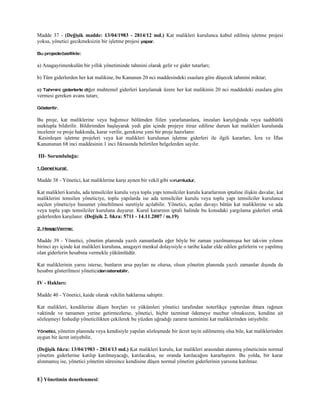 Madde 37 - (Değişik madde: 13/04/1983 - 2814/12 md.) Kat malikleri kurulunca kabul edilmiş işletme projesi
yoksa, yönetici gecikmeksizin bir işletme projesi yapar.

Bu projede özellikle:

a) Anagayrimenkulün bir yıllık yönetiminde tahmini olarak gelir ve gider tutarları;

b) Tüm giderlerden her kat malikine, bu Kanunun 20 nci maddesindeki esaslara göre düşecek tahmini miktar;

c) Tahmini giderlerle diğer muhtemel giderleri karşılamak üzere her kat malikinin 20 nci maddedeki esaslara göre
vermesi gereken avans tutarı;

Gösterilir.

Bu proje, kat maliklerine veya bağımsız bölümden fiilen yararlananlara, imzaları karşılığında veya taahhütlü
mektupla bildirilir. Bildirimden başlayarak yedi gün içinde projeye itiraz edilirse durum kat malikleri kurulunda
incelenir ve proje hakkında, karar verilir, gerekirse yeni bir proje hazırlanır.
 Kesinleşen işletme projeleri veya kat malikleri kurulunun işletme giderleri ile ilgili kararları, İcra ve İflas
Kanununun 68 inci maddesinin 1 inci fıkrasında belirtilen belgelerden sayılır.

III- Sorumluluğu:

1.Genel kural:

Madde 38 - Yönetici, kat maliklerine karşı aynen bir vekil gibi sorumludur.

Kat malikleri kurulu, ada temsilciler kurulu veya toplu yapı temsilciler kurulu kararlarının iptaline ilişkin davalar, kat
maliklerini temsilen yöneticiye, toplu yapılarda ise ada temsilciler kurulu veya toplu yapı temsilciler kurulunca
seçilen yöneticiye husumet yöneltilmesi suretiyle açılabilir. Yönetici, açılan davayı bütün kat maliklerine ve ada
veya toplu yapı temsilciler kuruluna duyurur. Kurul kararının iptali halinde bu konudaki yargılama giderleri ortak
giderlerden karşılanır. (Değişik 2. fıkra: 5711 - 14.11.2007 / m.19)

2. Hesap Verme:

Madde 39 - Yönetici, yönetim planında yazılı zamanlarda eğer böyle bir zaman yazılmamışsa her takvim yılının
birinci ayı içinde kat malikleri kuruluna, anagayri menkul dolayısiyle o tarihe kadar elde edilen gelirlerin ve yapılmış
olan giderlerin hesabına vermekle yükümlüdür.

Kat maliklerinin yarısı isterse, bunların arsa payları ne olursa, olsun yönetim planında yazılı zamanlar dışında da
hesabın gösterilmesi yöneticiden istenebilir.

IV - Hakları:

Madde 40 - Yönetici, kaide olarak vekilin haklarına sahiptir.

Kat malikleri, kendilerine düşen borçları ve yükümleri yönetici tarafından noterlikçe yaptırılan ihtara rağmen
vaktinde ve tamamen yerine getirmezlerse, yönetici, hiçbir tazminat ödemeye mecbur olmaksızın, kendine ait
sözleşmeyi feshedip yöneticilikten çekilerek bu yüzden uğradığı zararın tazminini kat maliklerinden istiyebilir.

Yönetici, yönetim   planında veya kendisiyle yapılan sözleşmede bir ücret tayin edilmemiş olsa bile, kat maliklerinden
uygun bir ücret istiyebilir,

(Değişik fıkra: 13/04/1983 - 2814/13 md.) Kat malikleri kurulu, kat malikleri arasından atanmış yöneticinin normal
yönetim giderlerine katılıp katılmayacağı, katılacaksa, ne oranda katılacağını kararlaştırır. Bu yolda, bir karar
alınmamış ise, yönetici yönetim süresince kendisine düşen normal yönetim giderlerinin yarısına katılmaz.


E) Yönetimin denetlenmesi:
 