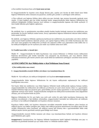 a) Kat malikleri kurulunun buna oybirliğiyle karar vermesi;

b) Anagayrimenkulün bu inşaattan sonra alacağı duruma göre, yapılan yeni ilaveler de dahil olmak üzere bütün
bağımsız bölümlerine tahsis olunacak arsa paylarının, usulüne göre yeniden ve oybirliğiyle tesbit edilmesi;

c) İlave edilecek yeni bağımsız bölüme tahsis edilen arsa payı üzerinde, tapu memuru huzurunda yapılacak resmi
senetle, 14 üncü maddeye göre kat irtifakı kurularak bunun, anagayrimenkulün bütün bağımsız bölümlerinin kat
mülkiyeti kütüğündeki irtifaklar hanesine tescil edilmesi ve anagayrimenkulün kapanan eski kütük sayfasiyle 13
üncü madde hükmüne göre bağlantı sağlanması;

Şarttır.

Bu nitelikteki ilave ve genişletmelere muvafakat etmekle beraber kendisi katılmak istemiyen kat maliklerinin arsa
paylarından, bu ilaveler sebebiyle azalan kısmın, ilaveyi yaptıranların bağımsız bölümlerine tahsisini kabul ettikleri,
resmi senette belirtilir.

Bu takdirde, yeni bağımsız bölümün yapılmasına katılmıyan kat maliklerinin arsa paylarından yeni tahsis sebebiyle
azalan kısmın bedeli kendilerine ödenmek şartiyle, yeni yapılan bağımsız bölüm, kat irtifakı kurulmasına dair olan
eski resmi senet gereğince kat mülkiyetine çevrilerek onu yaptıranın mülkü veya yaptıranların ortak mülkü olur ve
kat mülkiyeti kütüğünün ayrı bir sayfasına yeni malik veya malikler adına tescil edilir.


G) Temliki tasarruflar ve önemli işler:

Madde 45 - Anagayrimenkulün bir hakla kayıtlanması veya arsanın bölünmesi ve bölünen kısmın mülkiyetinin
başkasına devrolunması gibi temliki tasarruflar veya anayapının dış duvarlarının, çatı veya damının reklam
maksadiyle kiralanması gibi önemli yönetim işleri ancak bütün kat maliklerinin oybirliğiyle verecekleri karar üzerine
yapılabilir.

ALTINCI BÖLÜM: Kat Mülkiyetinin ve Kat İrtifakının Sona Ermesi
A) Kat mülkiyetinin sona ermesi:

I - Anagayrimenkulün arsasiyle birlikte yok olması veya kamulaştırılması ile:


Madde 46 - Kat mülkiyeti, kat mülkiyeti kütüğündeki sicil kaydının silinmesiyle sona erer.

Anagayrimenkulün bütün bağımsız bölümlerinin bir tek kişinin mülkiyetinde toplanmasiyle kat mülkiyeti
kendiliğinden sona ermez.

Sicil kaydı, bütün kat maliklerinin veya bütün bağımsız bölümleri kendi mülkiyetinde toplamış bulunan malikin,
anagayrimankuldeki kat mülkiyetinin adi mülkiyete çevrilmesine ait yazılı istemi üzerine silinir ve o gayrimenkul,
müstakil bölümlere bağlı arsa paylarına göre, genel kütükte yeni bir sayfaya gaçirilerek ve eski kayıtlariyle bağlantı
sağlanmak suretiyle tescil olunur. Anagayrimenkulün niteliğinde kat mülkiyetinin kurulmasından sonra değişiklikler
olmuşsa, yeni sicil kaydına bunlar da yazılır.

Bağımsız bölümlerden biri bir ayni hakla veya sicile şerh verilen bir şahsi hakla kayıtlanmış bulunuyorsa, hak
sahibinin muvafakatiyle o hak kütükten silinmedikçe, anagayrimenkul üzerindeki kat mülkiyetinin adi mülkiyete
çevrilmesi ve kat mülkiyeti kütüğündeki sicil kaydının silinmesi istenemez.

Kayıtlayıcı hakkın sahibi, sicil kaydının silinmesine muvafakat etmemekle beraber hakkının yalnız borçluya ait
mülkiyet payına veya hakkın niteliğine göre, bütün ortak mülkiyet paylarına aktarılmasına muvafakat ederse bu hak
sicilden silinmeksizin yalnız borçlunun, adi mülkiyet esasına tabi kılınmış olan o gayrimenkuldeki bütün ortak
mülkiyet payları üzerine geçirilmek suretiyle genel kütüğe tescil olunur.

Anagayrimenkulün arsasiyle birlikte tamamen yok olması veya kamulaştırılması halinde sicil kaydının silinmesi
genel hükümlere göre yapılır.

Anagayrimenkul     kamulaştırılırsa, her bağımsız bölümün kamulaştırma bedeli bağlantılı bulunduğu arsa payı ve
eklentileri de gözönünde tutularak ayrı ayrı takdir olunur ve o bölümün malikine ödenir.
 