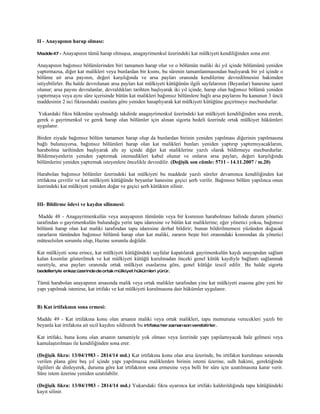 II - Anayapının harap olması:

Madde 47 - Anayapının   tümü harap olmuşsa, anagayrimenkul üzerindeki kat mülkiyeti kendiliğinden sona erer.

Anayapının bağımsız bölümlerinden biri tamamen harap olur ve o bölümün maliki iki yıl içinde bölümünü yeniden
yaptırmazsa, diğer kat malikleri veya bunlardan bir kısmı, bu sürenin tamamlanmasından başlıyarak bir yıl içinde o
bölüme ait arsa payının, değeri karşılığında ve arsa payları oranında kendilerine devredilmesini hakimden
istiyebilirler. Bu halde devrolunan arsa payları kat mülkiyeti kütüğünün ilgili sayfalarının (Beyanlar) hanesine işaret
olunur; arsa payını devralanlar, devraldıkları tarihten başlıyarak iki yıl içinde, harap olan bağımsız bölümü yeniden
yaptırmaya veya aynı süre içerisinde bütün kat malikleri bağımsız bölümlere bağlı arsa paylarını bu kanunun 3 üncü
maddesinin 2 nci fıkrasındaki esaslara göre yeniden hasaplıyarak kat mülkiyeti kütüğüne geçirtmeye mecburdurlar.

 Yukardaki fıkra hükmüne uyulmadığı takdirde anagayrimenkul üzerindeki kat mülkiyeti kendiliğinden sona ererek,
gerek o gayrimenkul ve gerek harap olan bölümler için alınan sigorta bedeli üzerinde ortak mülkiyet hükümleri
uygulanır.

Birden ziyade bağımsız bölüm tamamen harap olup da bunlardan birinin yeniden yapılması diğerinin yapılmasına
bağlı bulunuyorsa, bağımsız bölümleri harap olan kat malikleri bunları yeniden yaptırıp yaptırmıyacaklarını,
harabolma tarihinden başlıyarak altı ay içinde diğer kat maliklerine yazılı olarak bildirmeye mecburdurlar.
Bildirmeyenlerin yeniden yaptırmak istemedikleri kabul olunur ve onların arsa payları, değeri karşılığında
bölümlerini yeniden yaptırmak isteyenlere öncelikle devredilir. (Değişik son cümle: 5711 - 14.11.2007 / m.20)

Harabolan bağımsız bölümler üzerindeki kat mülkiyeti bu maddede yazılı süreler devamınca kendiliğinden kat
irtifakına çevrilir ve kat mülkiyeti kütüğünde beyanlar hanesine geçici şerh verilir. Bağımsız bölüm yapılınca onun
üzerindeki kat mülkiyeti yeniden doğar ve geçici şerh kütükten silinir.


III- Bildirme ödevi ve kaydın silinmesi:

 Madde 48 - Anagayrimenkulün veya anayapının tümünün veya bir kısmının harabolması halinde durum yönetici
tarafından o gayrimenkulün bulunduğu yerin tapu idaresine ve bütün kat maliklerine; eğer yönetici yoksa, bağımsız
bölümü harap olan kat maliki tarafından tapu idaresine derhal bildirir; bunun bildirilmemesi yüzünden doğacak
zararların tümünden bağımsız bölümü harap olan kat maliki, zararın beşte biri oranındaki kısmından da yönetici
müteselsilen sorumlu olup, Hazine sorumlu değildir.

Kat mülkiyeti sona erince, kat mülkiyeti kütüğündeki sayfalar kapatılarak gayrimenkulün kaydı anayapıdan sağlam
kalan kısımlar gösterilmek ve kat mülkiyeti kütüğü kurulmadan önceki genel kütük kaydiyle bağlantı sağlanmak
suretiyle, arsa payları oranında ortak mülkiyet esaslarına göre, genel kütüğe tescil edilir. Bu halde sigorta
bedelleriyle enkaz üzerinde de ortak mülkiyet hükümleri yürür.

Tümü harabolan anayapının arsasında malik veya ortak malikler tarafından yine kat mülkiyeti esasına göre yeni bir
yapı yapılmak istenirse, kat irtifakı ve kat mülkiyeti kurulmasına dair hükümler uygulanır.


B) Kat irtifakının sona ermesi:

Madde 49 - Kat irtifakına konu olan arsanın maliki veya ortak malikleri, tapu memuruna verecekleri yazılı bir
beyanla kat irtifakına ait sicil kaydını sildirerek bu irtifaka her zaman son verebilirler.

Kat irtifakı, buna konu olan arsanın tamamiyle yok olması veya üzerinde yapı yapılamıyacak hale gelmesi veya
kamulaştırılması ile kendiliğinden sona erer.

(Değişik fıkra: 13/04/1983 - 2814/14 md.) Kat irtifakına konu olan arsa üzerinde, bu irtifakın kurulması sırasında
verilen plana göre beş yıl içinde yapı yapılmazsa maliklerden birinin istemi üzerine, sulh hakimi, gerektiğinde
ilgilileri de dinleyerek, duruma göre kat irtifakının sona ermesine veya belli bir süre için uzatılmasına karar verir.
Süre istem üzerine yeniden uzatılabilir.

(Değişik fıkra: 13/04/1983 - 2814/14 md.) Yukarıdaki fıkra uyarınca kat irtifakı kaldırıldığında tapu kütüğündeki
kayıt silinir.
 