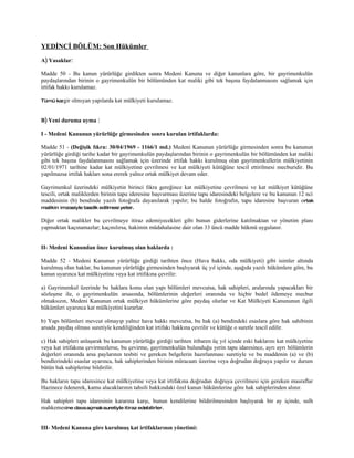 YEDİNCİ BÖLÜM: Son Hükümler
A) Yasaklar:

Madde 50 - Bu kanun yürürlüğe girdikten sonra Medeni Kanuna ve diğer kanunlara göre, bir gayrimenkulün
paydaşlarından birinin o gayrimenkulün bir bölümünden kat maliki gibi tek başına faydalanmasını sağlamak için
irtifak hakkı kurulamaz.

Tümü kargir   olmıyan yapılarda kat mülkiyeti kurulamaz.


B) Yeni duruma uyma :

I - Medeni Kanunun yürürlüğe girmesinden sonra kurulan irtifaklarda:

Madde 51 - (Değişik fıkra: 30/04/1969 - 1166/1 md.) Medeni Kanunun yürürlüğe girmesinden sonra bu kanunun
yürürlüğe girdiği tarihe kadar bir gayrimenkulün paydaşlarından birinin o gayrimenkulün bir bölümünden kat maliki
gibi tek başına faydalanmasını sağlamak için üzerinde irtifak hakkı kurulmuş olan gayrimenkullerin mülkiyetinin
02/01/1971 tarihine kadar kat mülkiyetine çevrilmesi ve kat mülkiyeti kütüğüne tescil ettirilmesi mecburidir. Bu
yapılmazsa irtifak hakları sona ererek yalnız ortak mülkiyet devam eder.

Gayrimenkul üzerindeki mülkiyetin birinci fıkra gereğince kat mülkiyetine çevrilmesi ve kat mülkiyet kütüğüne
tescili, ortak maliklerden birinin tapu ideresine başvurması üzerine tapu idaresindeki belgelere ve bu kanunun 12 nci
maddesinin (b) bendinde yazılı fotoğrafa dayanılarak yapılır; bu halde fotoğrafın, tapu idaresine başvuran ortak
malikin imzasiyle tasdik edilmesi yeter.

Diğer ortak malikler bu çevrilmeye itiraz edemiyecekleri gibi bunun giderlerine katılmaktan ve yönetim planı
yapmaktan kaçınamazlar; kaçınılırsa, hakimin müdahalasine dair olan 33 üncü madde hükmü uygulanır.


II- Medeni Kanundan önce kurulmuş olan haklarda :

Madde 52 - Medeni Kanunun yürürlüğe girdiği tarihten önce (Hava hakkı, oda mülkiyeti) gibi isimler altında
kurulmuş olan haklar, bu kanunun yürürlüğe girmesinden başlıyarak üç yıl içinde, aşağıda yazılı hükümlere göre, bu
kanun uyarınca kat mülkiyetine veya kat irtifıkına çevrilir:

a) Gayrimenkul üzerinde bu haklara konu olan yapı bölümleri mevcutsa, hak sahipleri, aralarında yapacakları bir
sözleşme ile, o gayrimenkulün arsasında, bölümlerinin değerleri oranında ve hiçbir bedel ödemeye mecbur
olmaksızın, Medeni Kanunun ortak mülkiyet hükümlerine göre paydaş olurlar ve Kat Mülkiyeti Kanununun ilgili
hükümleri uyarınca kat mülkiyetini kurarlar.

b) Yapı bölümleri mevcut olmayıp yalnız hava hakkı mevcutsa, bu hak (a) bendindeki esaslara göre hak sahibinin
arsada paydaş olması suretiyle kendiliğinden kat irtifakı hakkına çevrilir ve kütüğe o suretle tescil edilir.

c) Hak sahipleri anlaşarak bu kanunun yürürlüğe girdiği tarihten itibaren üç yıl içinde eski haklarını kat mülkiyetine
veya kat irtifakına çevirmezlerse, bu çevirme, gayrimenkulün bulunduğu yerin tapu idaresince, ayrı ayrı bölümlerin
değerleri oranında arsa paylarının tesbiti ve gereken belgelerin hazırlanması suretiyle ve bu maddenin (a) ve (b)
bendlerindeki esaslar uyarınca, hak sahiplerinden birinin müracaatı üzerine veya doğrudan doğruya yapılır ve durum
bütün hak sahiplerine bildirilir.

Bu hakların tapu idaresince kat mülkiyetine veya kat irtifakına doğrudan doğruya çevrilmesi için gereken masraflar
Hazinece ödenerek, kamu alacaklarının tahsili hakkındaki özel kanun hükümlerine göre hak sahiplerinden alınır.

Hak sahipleri tapu idaresinin kararına karşı, bunun kendilerine bildirilmesinden başlıyarak bir ay içinde, sulh
mahkemesine dava açmak suretiyle itiraz edebilirler.


III- Medeni Kanuna göre kurulmuş kat irtifaklarının yönetimi:
 