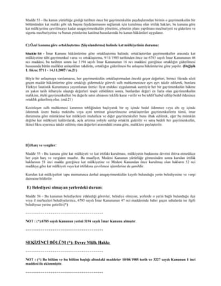 Madde 53 - Bu kanun yürürlüğe girdiği tarihten önce bir gayrimenkulün paydaşlarından birinin o gayrimenkulün bir
bölümünden kat maliki gibi tek başına faydalanmasını sağlamak için kurulmuş olan irtifak hakları, bu kanuna göre
kat mülkiyetine çevrilinceye kadar anagayrimenkulün yönetimi, yönetim planı yapılması mecburiyeti ve giderlere ve
sigorta mecburiyetine ve bunun primlerine katılma hususlarında bu kanun hükümleri uygulanır.


C) Özel kanuna göre ortaklaştırma (Şüyulandırma) halinde kat mülkiyetinin durumu:

Madde 54 -    İmar Kanunu hükümlerine göre ortaklaştırma halinde, ortaklaştırılan gayrimenkuller arasında kat
mülkiyetine tâbi gayrimenkul varsa ve ortaklaştırma, 9/11/1985 tarihinden önce ise 6785 sayılı İmar Kanununun 46
ncı maddesi, bu tarihten sonra ise 3194 sayılı İmar Kanununun 16 ncı maddesi gereğince ortaklığın giderilmesi
hususunda bütün malikler anlaştıkları takdirde, ortaklığın giderilmesi bu anlaşma hükümlerine göre yapılır. (Değişik
1. fıkra: 5711 - 14.11.2007 / m.21)

Böyle bir anlaşmaya varılamazsa, her gayrimenkulün ortaklaştırmadan önceki geçer değerleri, birinci fıkrada sözü
geçen madde hükümlerine göre ortaklığı gidermekle görevli sulh mahkemesince ayrı ayrı takdir edilerek, bunlara
Türkiye İstatistik Kurumunca yayımlanan üretici fiyat endeksi uygulanmak suretiyle her bir gayrimenkulün hükme
en yakın tarih itibarıyla ulaştığı değerleri tespit edildikten sonra, bunlardan değeri en fazla olan gayrimenkulün
malikine, öteki gayrimenkulleri bu değerle satın almasını teklife karar verilir ve bu teklif kabul edilip bedel ödenince
ortaklık giderilmiş olur. (md:21)

Kesinleşen sulh mahkemesi kararının tebliğinden başlıyarak bir ay içinde bedel ödenmez veya altı ay içinde
ödenmek üzere banka mektubu veya ayni teminat gösterilmezse ortaklaştırılan gayrimenkullerin tümü, imar
durumuna göre mümkünse kat mülkiyeti muhafaza ve diğer gayrimenkuller buna ilhak edilerek, eğer bu mümkün
değilse kat mülkiyeti kaldırılarak, açık artırma yoliyle satılıp ortaklık giderilir ve satış bedeli her gayrimenkulün,
ikinci fıkra uyarınca takdir edilmiş olan değerleri arasındaki orana göre, maliklere paylaştırılır.




D) Harç ve vergiler:

Madde 55 - Bu kanuna göre kat mülkiyeti ve kat irtifakı kurulması, mülkiyetin başkasına devrini ihtiva etmedikçe
her çeşit harç ve vergiden muaftır. Bu muafiyet, Medeni Kanunun yürürlüğe girmesinden sonra kurulan irtifak
haklarının 51 inci madde gereğince kat mülkiyetine ve Medeni Kanundan önce kurulmuş olan hakların 52 nci
maddeye göre kat mülkiyeti veya kat irtifakına çevrilmesi işlemlerine de şamildir.

Kurulan kat mülkiyetleri tapu memurunca derhal anagayrimenkulün kayıtlı bulunduğu yerin belediyesine ve vergi
dairesine bildirilir.

E) Belediyesi olmayan yerlerdeki durum:
Madde 56 - Bu kanunun belediyelere yüklediği görevler, belediye olmıyan, yerlerde o yerin bağlı bulunduğu ilçe
veya il merkezleri belediyelerince, 6785 sayılı İmar Kanununun 47 nci maddesinde bahsi geçen sahalarda ise ilgili
belediyece yerine getirilir.(*)

~~~~~~~~~~~~~~~~~~~~~~~~~~~~~~~~~~~~~~~~

NOT : (*) 6785 sayılı Kanunun yerini 3194 sayılı İmar Kanunu almıştır.

~~~~~~~~~~~~~~~~~~~~~~~~~~~~~~~~~~~~~~~~



SEKİZİNCİ BÖLÜM (*): Devre Mülk Hakkı
~~~~~~~~~~~~~~~~~~~~~~~~~~~~~~~~~~~~~~~~

NOT : (*) Bu bölüm ve bu bölüm başlığı altındaki maddeler 10/06/1985 tarih ve 3227 sayılı Kanunun 1 inci
maddesi ile eklenmiştir.

~~~~~~~~~~~~~~~~~~~~~~~~~~~~~~~~~~~~~~~~
 